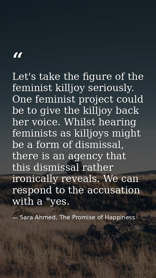 Let's take the figure of the feminist killjoy seriously. One feminist project could be to give the killjoy back her voic — Sara Ahmed, The Promise of Happiness