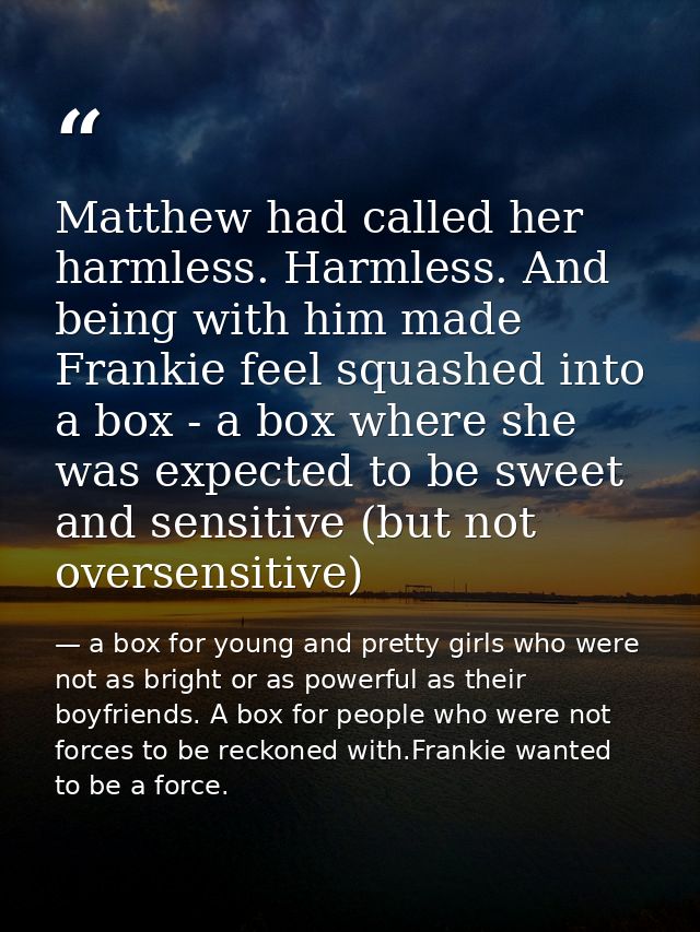 Matthew had called her harmless. Harmless. And being with him made Frankie feel squashed into a box - a box where she wa — a box for young and pretty girls who were not as bright or as powerful as their boyfriends. A box for people who were not forces to be reckoned with.Frankie wanted to be a force.