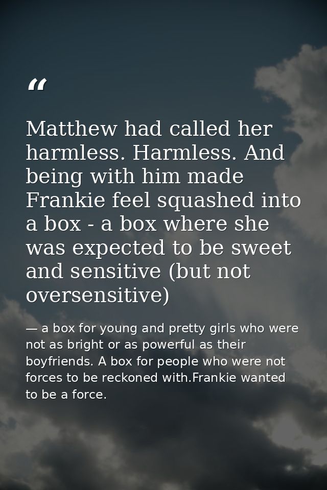 Matthew had called her harmless. Harmless. And being with him made Frankie feel squashed into a box - a box where she wa — a box for young and pretty girls who were not as bright or as powerful as their boyfriends. A box for people who were not forces to be reckoned with.Frankie wanted to be a force.