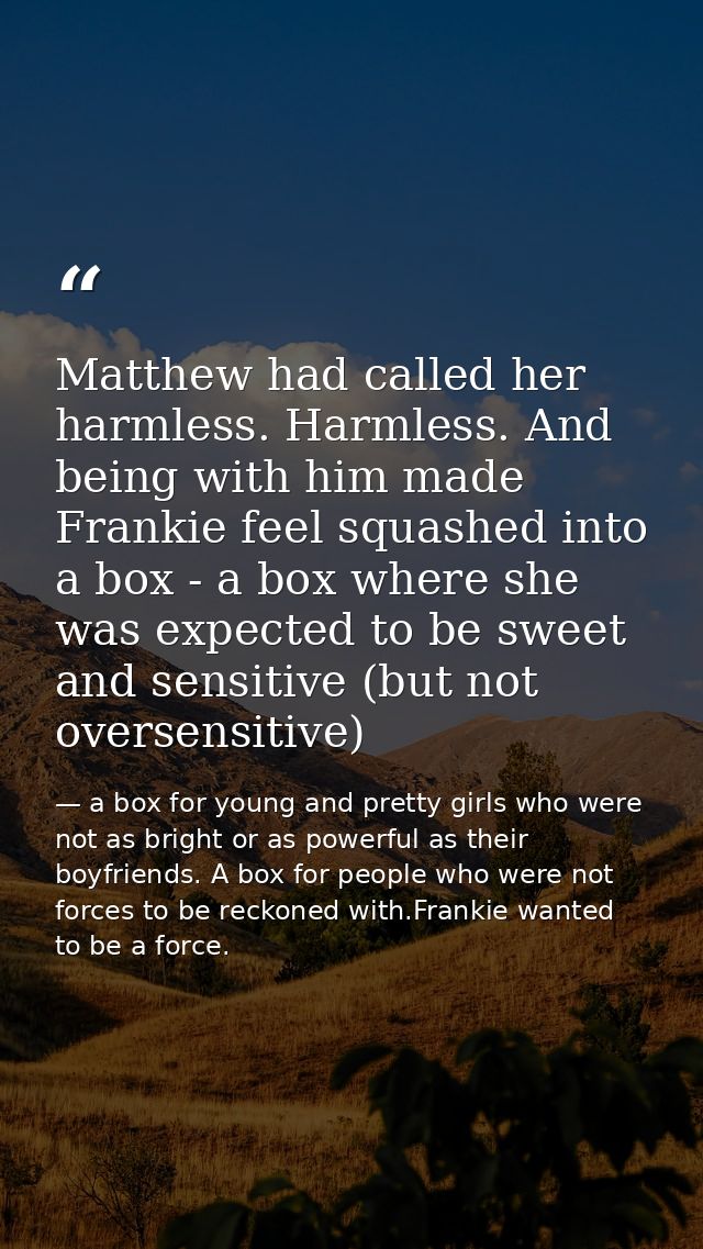 Matthew had called her harmless. Harmless. And being with him made Frankie feel squashed into a box - a box where she wa — a box for young and pretty girls who were not as bright or as powerful as their boyfriends. A box for people who were not forces to be reckoned with.Frankie wanted to be a force.