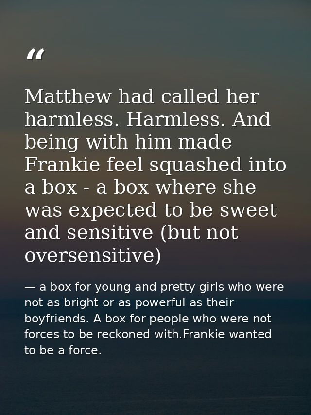 Matthew had called her harmless. Harmless. And being with him made Frankie feel squashed into a box - a box where she wa — a box for young and pretty girls who were not as bright or as powerful as their boyfriends. A box for people who were not forces to be reckoned with.Frankie wanted to be a force.