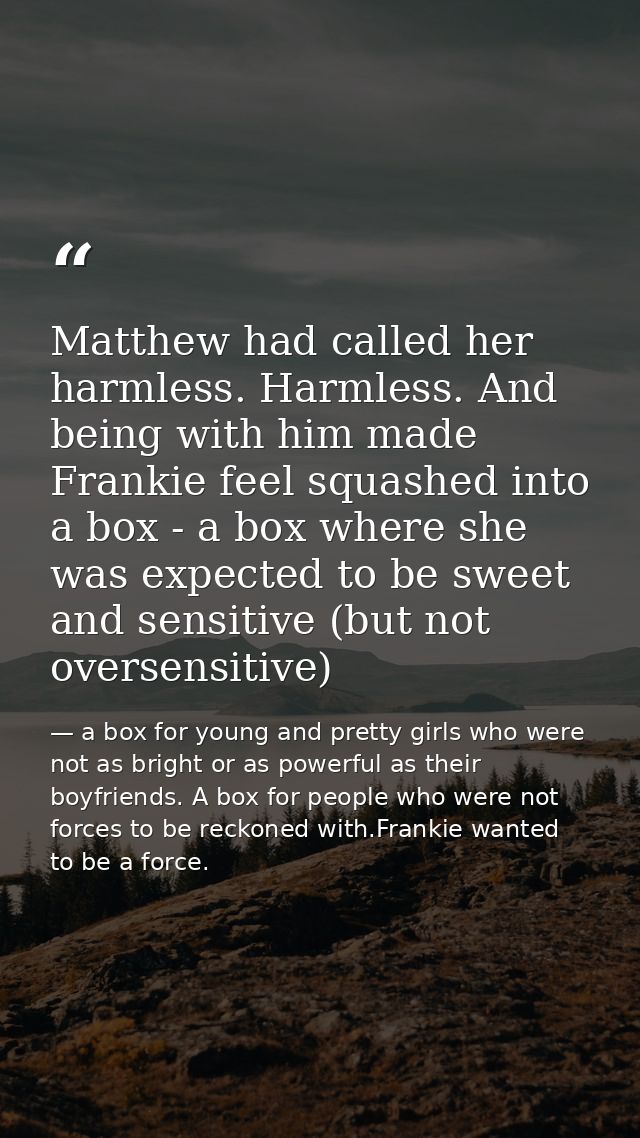 Matthew had called her harmless. Harmless. And being with him made Frankie feel squashed into a box - a box where she wa — a box for young and pretty girls who were not as bright or as powerful as their boyfriends. A box for people who were not forces to be reckoned with.Frankie wanted to be a force.