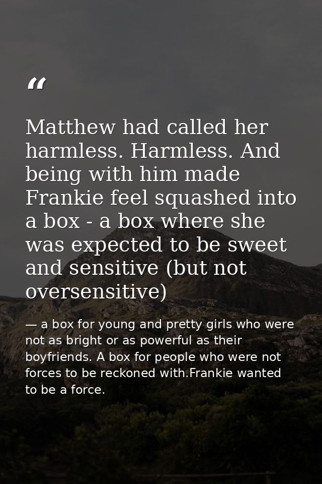 Matthew had called her harmless. Harmless. And being with him made Frankie feel squashed into a box - a box where she wa — a box for young and pretty girls who were not as bright or as powerful as their boyfriends. A box for people who were not forces to be reckoned with.Frankie wanted to be a force.