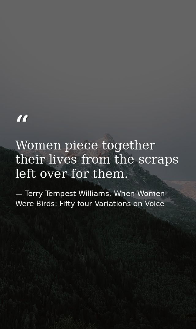 Women piece together their lives from the scraps left over for them. — Terry Tempest Williams, When Women Were Birds: Fifty-four Variations on Voice
