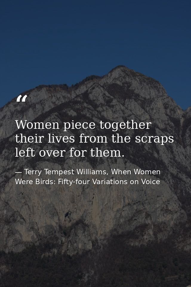 Women piece together their lives from the scraps left over for them. — Terry Tempest Williams, When Women Were Birds: Fifty-four Variations on Voice