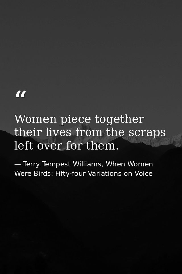 Women piece together their lives from the scraps left over for them. — Terry Tempest Williams, When Women Were Birds: Fifty-four Variations on Voice