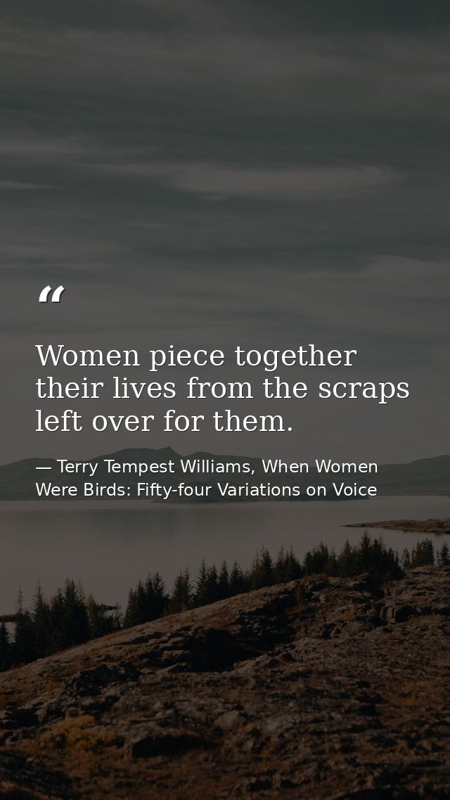 Women piece together their lives from the scraps left over for them. — Terry Tempest Williams, When Women Were Birds: Fifty-four Variations on Voice