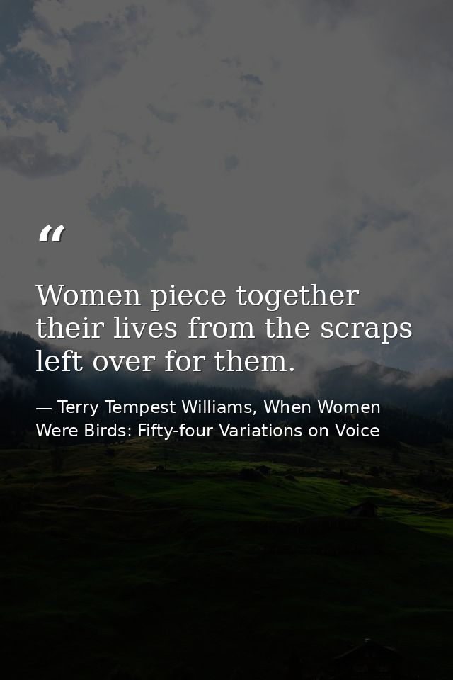 Women piece together their lives from the scraps left over for them. — Terry Tempest Williams, When Women Were Birds: Fifty-four Variations on Voice