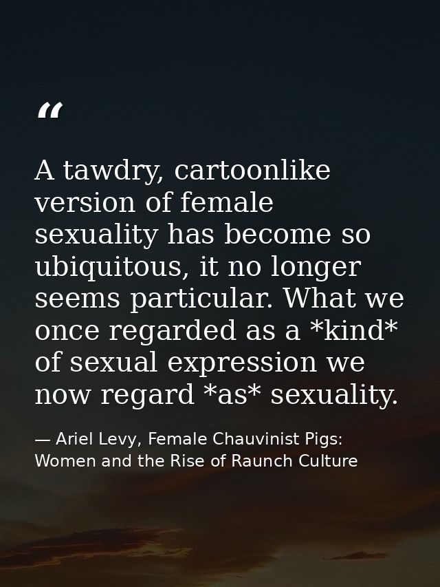 A tawdry, cartoonlike version of female sexuality has become so ubiquitous, it no longer seems particular. What we once  — Ariel Levy, Female Chauvinist Pigs: Women and the Rise of Raunch Culture