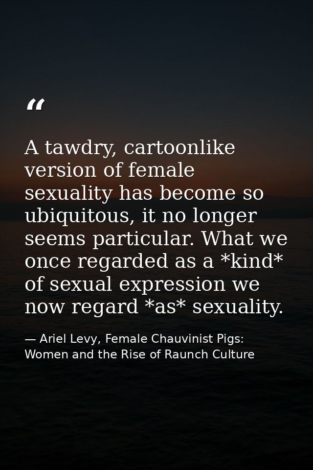 A tawdry, cartoonlike version of female sexuality has become so ubiquitous, it no longer seems particular. What we once  — Ariel Levy, Female Chauvinist Pigs: Women and the Rise of Raunch Culture