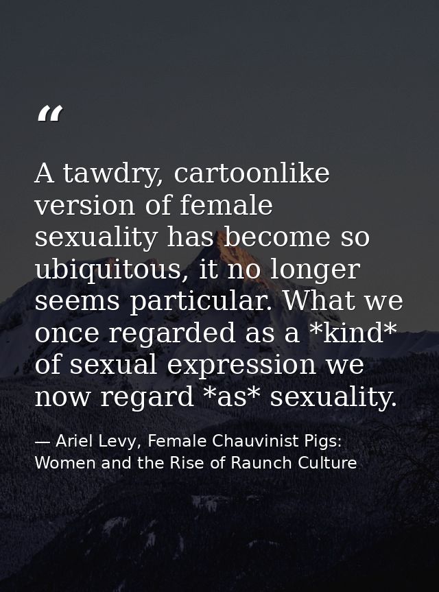 A tawdry, cartoonlike version of female sexuality has become so ubiquitous, it no longer seems particular. What we once  — Ariel Levy, Female Chauvinist Pigs: Women and the Rise of Raunch Culture