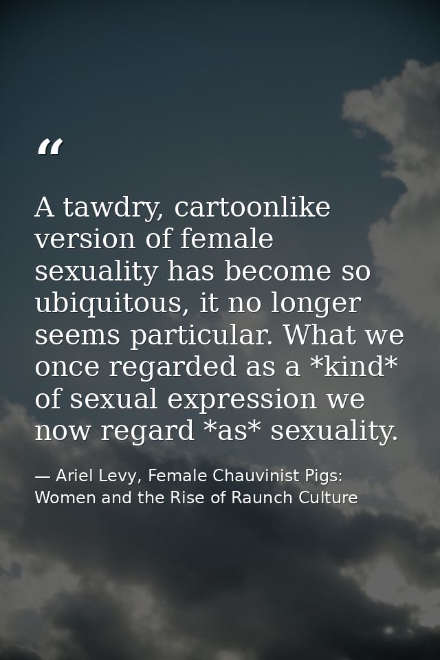 A tawdry, cartoonlike version of female sexuality has become so ubiquitous, it no longer seems particular. What we once  — Ariel Levy, Female Chauvinist Pigs: Women and the Rise of Raunch Culture