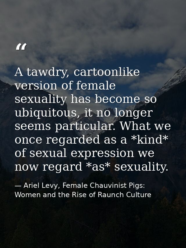 A tawdry, cartoonlike version of female sexuality has become so ubiquitous, it no longer seems particular. What we once  — Ariel Levy, Female Chauvinist Pigs: Women and the Rise of Raunch Culture