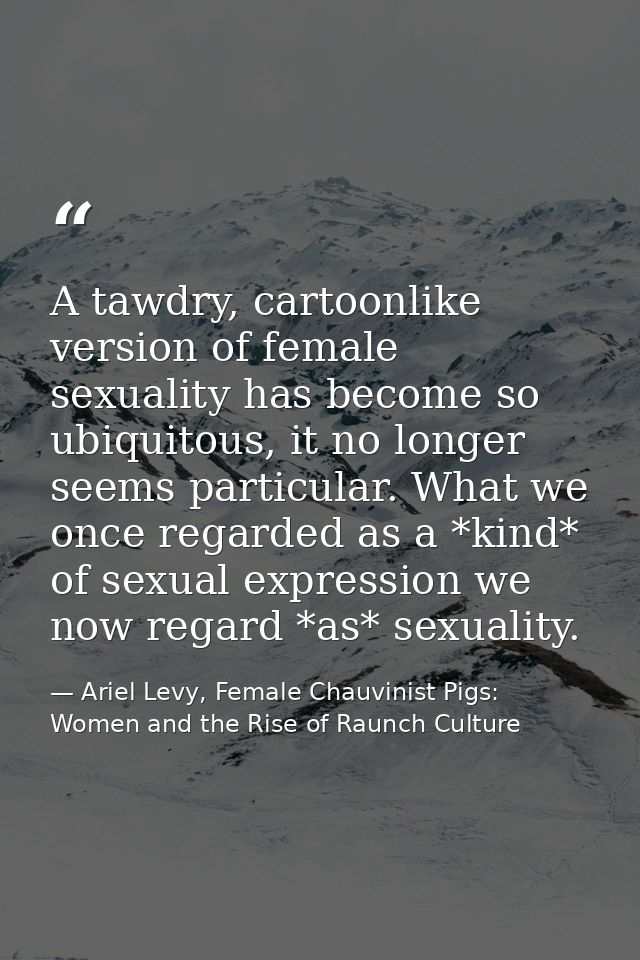 A tawdry, cartoonlike version of female sexuality has become so ubiquitous, it no longer seems particular. What we once  — Ariel Levy, Female Chauvinist Pigs: Women and the Rise of Raunch Culture