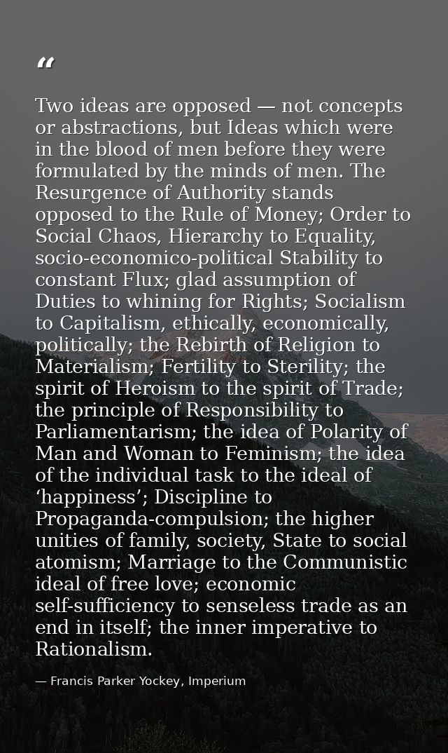 Two ideas are opposed — not concepts or abstractions, but Ideas which were in the blood of men before they were formulat — Francis Parker Yockey, Imperium