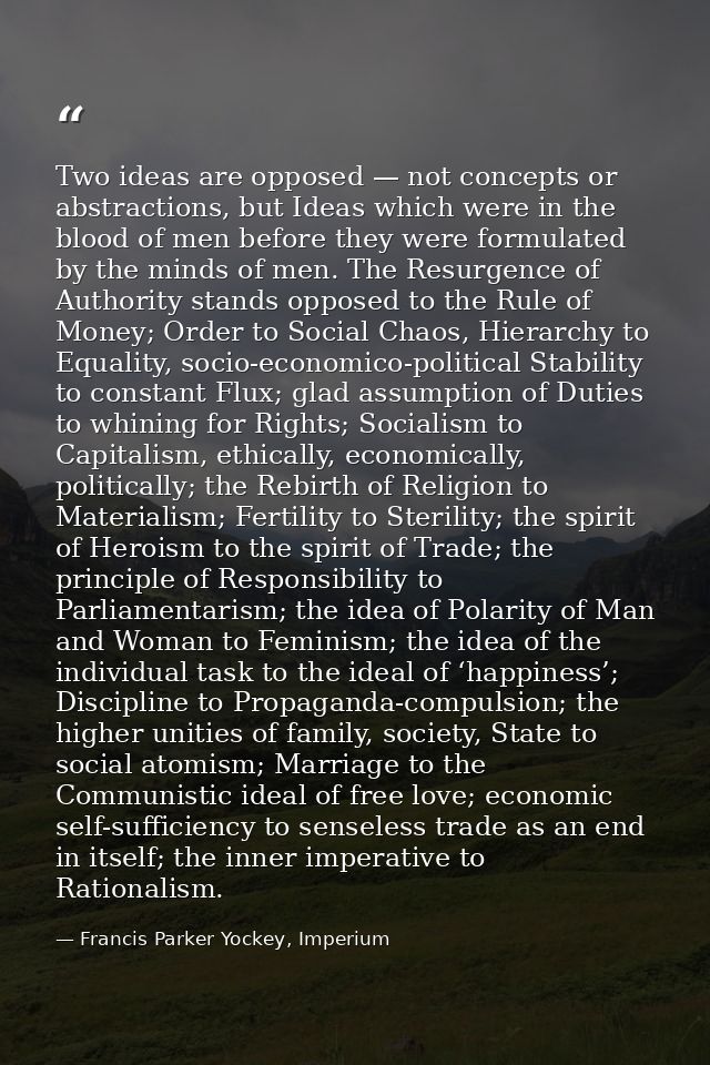 Two ideas are opposed — not concepts or abstractions, but Ideas which were in the blood of men before they were formulat — Francis Parker Yockey, Imperium