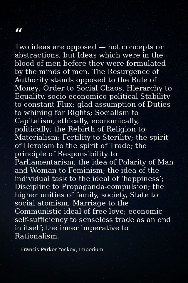 Two ideas are opposed — not concepts or abstractions, but Ideas which were in the blood of men before they were formulat — Francis Parker Yockey, Imperium