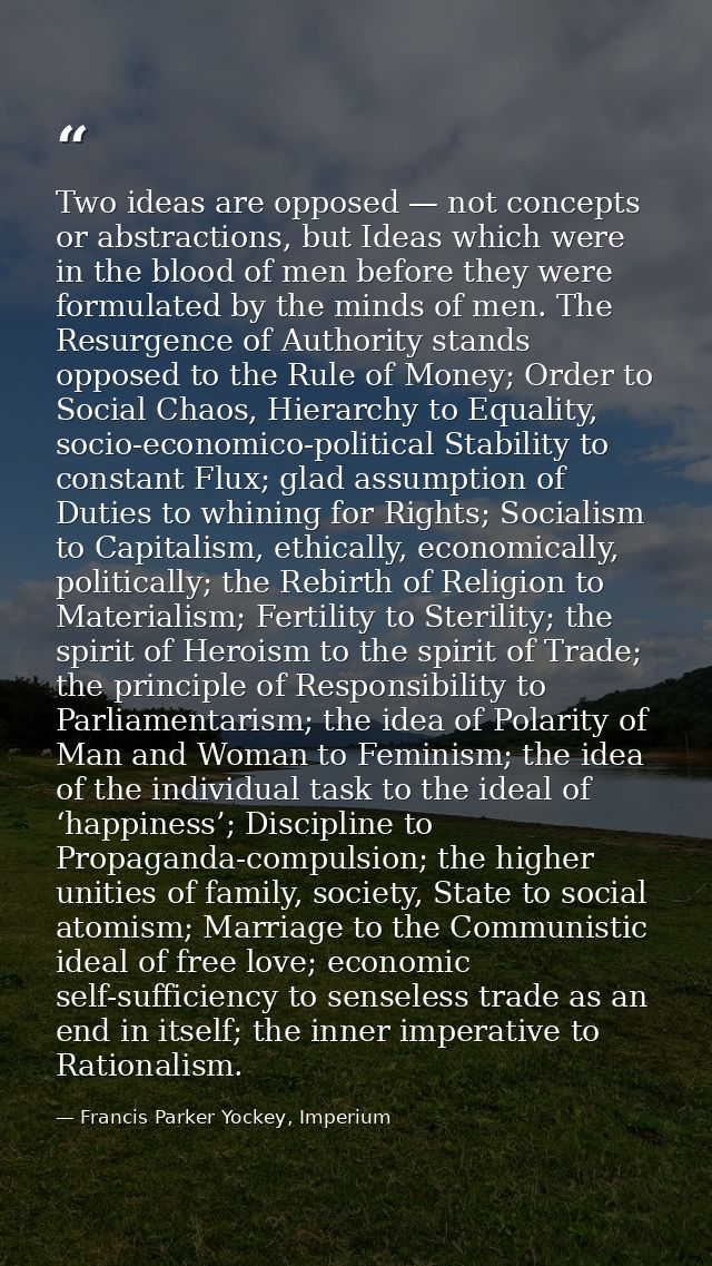 Two ideas are opposed — not concepts or abstractions, but Ideas which were in the blood of men before they were formulat — Francis Parker Yockey, Imperium