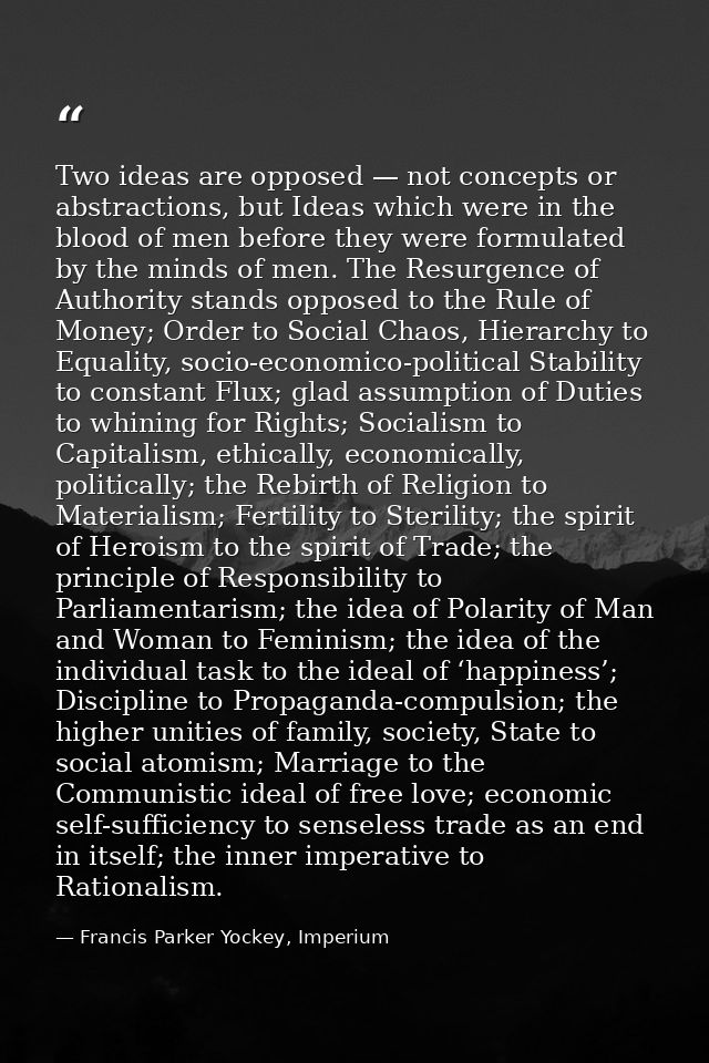 Two ideas are opposed — not concepts or abstractions, but Ideas which were in the blood of men before they were formulat — Francis Parker Yockey, Imperium