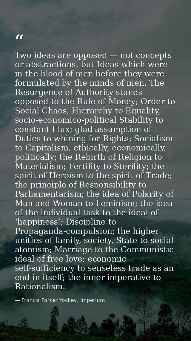Two ideas are opposed — not concepts or abstractions, but Ideas which were in the blood of men before they were formulat — Francis Parker Yockey, Imperium