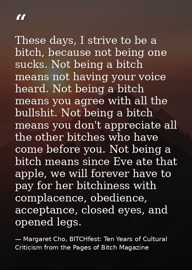 These days, I strive to be a bitch, because not being one sucks. Not being a bitch means not having your voice heard. No — Margaret Cho, BITCHfest: Ten Years of Cultural Criticism from the Pages of Bitch Magazine