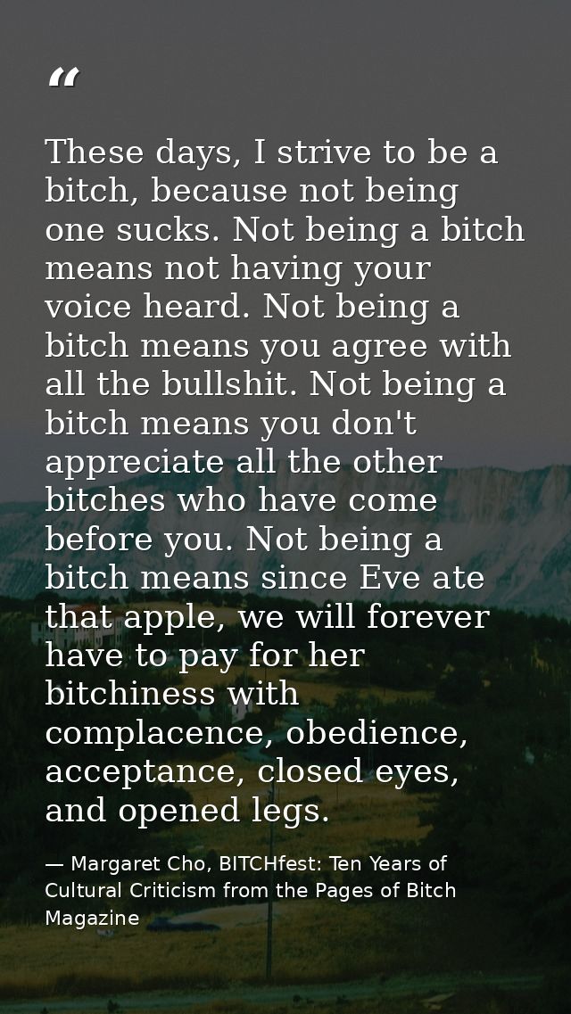 These days, I strive to be a bitch, because not being one sucks. Not being a bitch means not having your voice heard. No — Margaret Cho, BITCHfest: Ten Years of Cultural Criticism from the Pages of Bitch Magazine