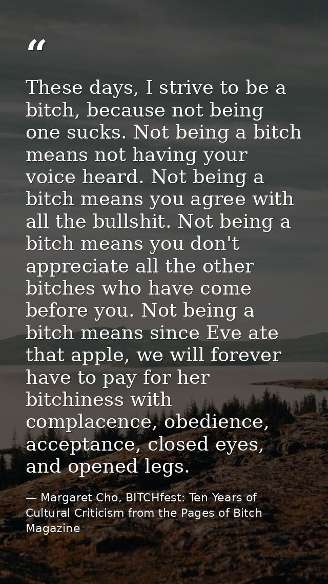 These days, I strive to be a bitch, because not being one sucks. Not being a bitch means not having your voice heard. No — Margaret Cho, BITCHfest: Ten Years of Cultural Criticism from the Pages of Bitch Magazine
