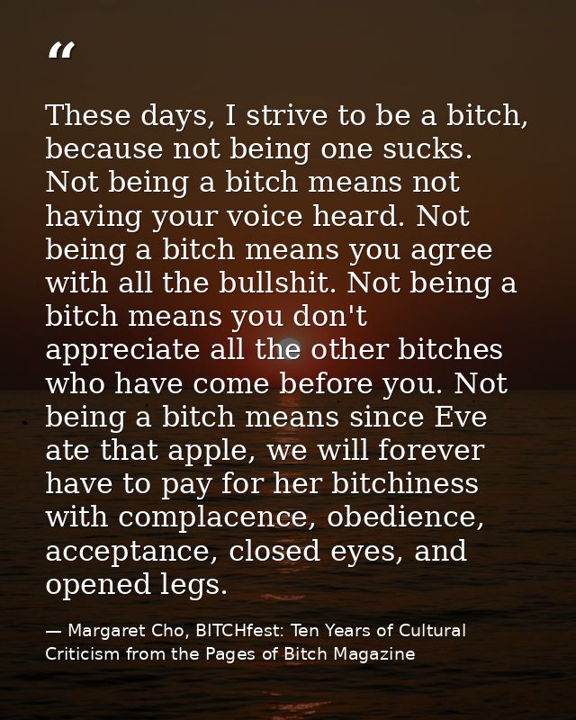 These days, I strive to be a bitch, because not being one sucks. Not being a bitch means not having your voice heard. No — Margaret Cho, BITCHfest: Ten Years of Cultural Criticism from the Pages of Bitch Magazine