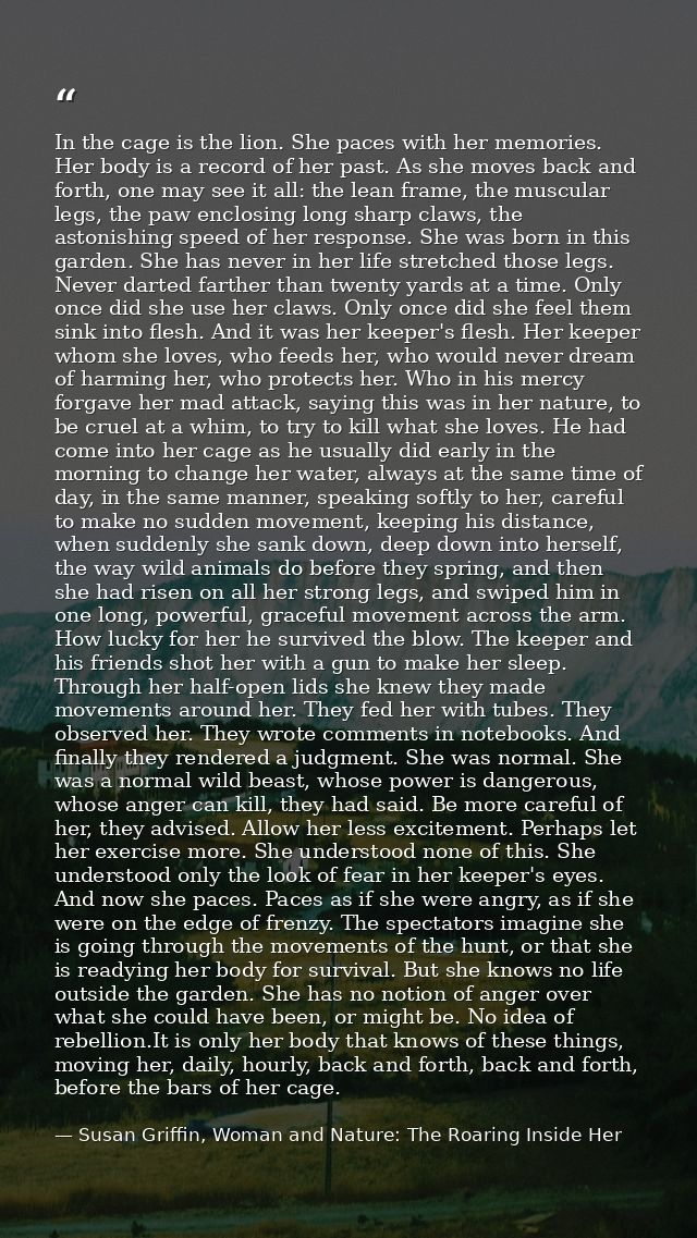 In the cage is the lion. She paces with her memories. Her body is a record of her past. As she moves back and forth, one — Susan Griffin, Woman and Nature: The Roaring Inside Her