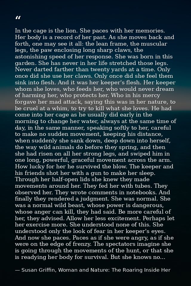 In the cage is the lion. She paces with her memories. Her body is a record of her past. As she moves back and forth, one — Susan Griffin, Woman and Nature: The Roaring Inside Her