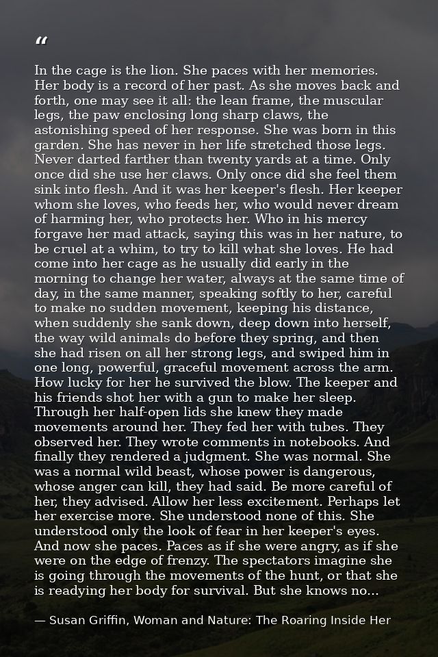 In the cage is the lion. She paces with her memories. Her body is a record of her past. As she moves back and forth, one — Susan Griffin, Woman and Nature: The Roaring Inside Her
