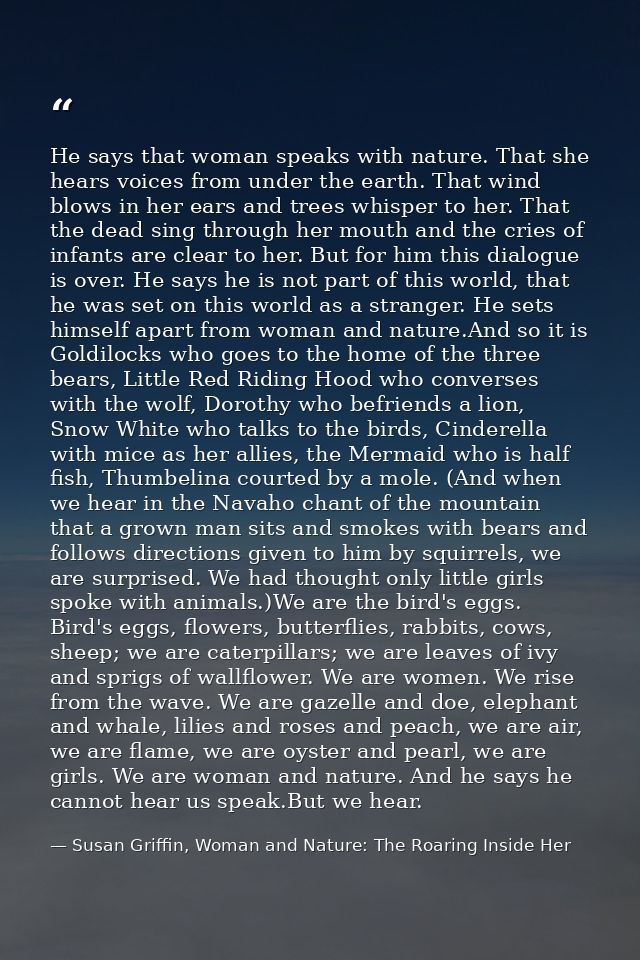 He says that woman speaks with nature. That she hears voices from under the earth. That wind blows in her ears and trees — Susan Griffin, Woman and Nature: The Roaring Inside Her