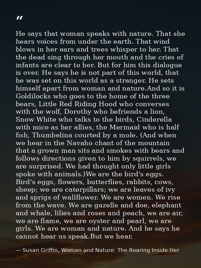 He says that woman speaks with nature. That she hears voices from under the earth. That wind blows in her ears and trees — Susan Griffin, Woman and Nature: The Roaring Inside Her