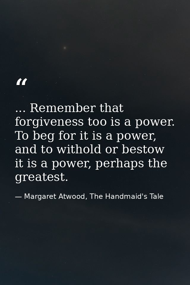 ... Remember that forgiveness too is a power. To beg for it is a power, and to withold or bestow it is a power, perhaps  — Margaret Atwood, The Handmaid's Tale