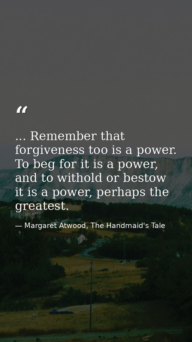 ... Remember that forgiveness too is a power. To beg for it is a power, and to withold or bestow it is a power, perhaps  — Margaret Atwood, The Handmaid's Tale