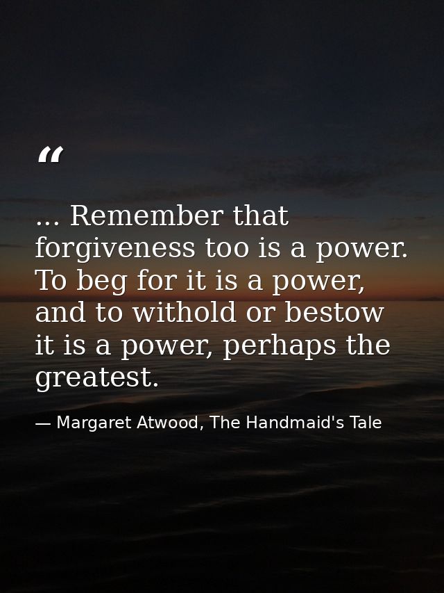... Remember that forgiveness too is a power. To beg for it is a power, and to withold or bestow it is a power, perhaps  — Margaret Atwood, The Handmaid's Tale