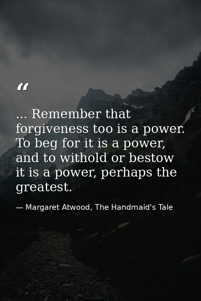 ... Remember that forgiveness too is a power. To beg for it is a power, and to withold or bestow it is a power, perhaps  — Margaret Atwood, The Handmaid's Tale