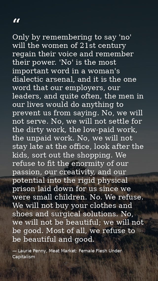 Only by remembering to say 'no' will the women of 21st century regain their voice and remember their power. 'No' is the  — Laurie Penny, Meat Market: Female Flesh Under Capitalism