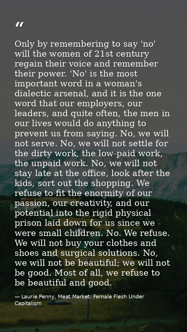 Only by remembering to say 'no' will the women of 21st century regain their voice and remember their power. 'No' is the  — Laurie Penny, Meat Market: Female Flesh Under Capitalism