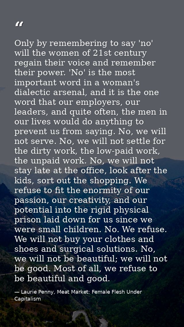 Only by remembering to say 'no' will the women of 21st century regain their voice and remember their power. 'No' is the  — Laurie Penny, Meat Market: Female Flesh Under Capitalism