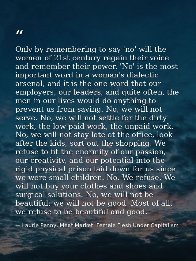 Only by remembering to say 'no' will the women of 21st century regain their voice and remember their power. 'No' is the  — Laurie Penny, Meat Market: Female Flesh Under Capitalism