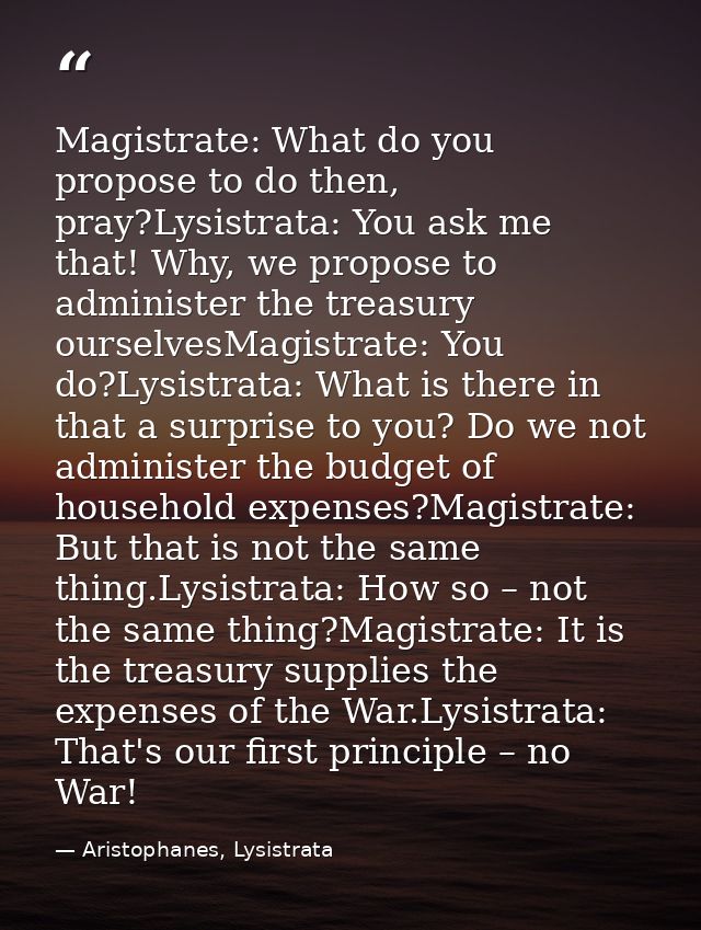 Magistrate: What do you propose to do then, pray?Lysistrata: You ask me that! Why, we propose to administer the treasury — Aristophanes, Lysistrata