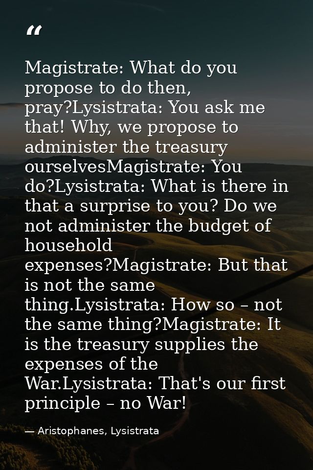 Magistrate: What do you propose to do then, pray?Lysistrata: You ask me that! Why, we propose to administer the treasury — Aristophanes, Lysistrata