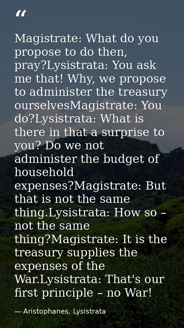 Magistrate: What do you propose to do then, pray?Lysistrata: You ask me that! Why, we propose to administer the treasury — Aristophanes, Lysistrata