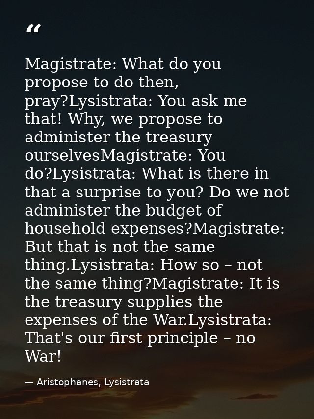 Magistrate: What do you propose to do then, pray?Lysistrata: You ask me that! Why, we propose to administer the treasury — Aristophanes, Lysistrata