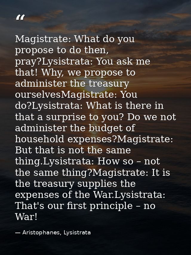 Magistrate: What do you propose to do then, pray?Lysistrata: You ask me that! Why, we propose to administer the treasury — Aristophanes, Lysistrata