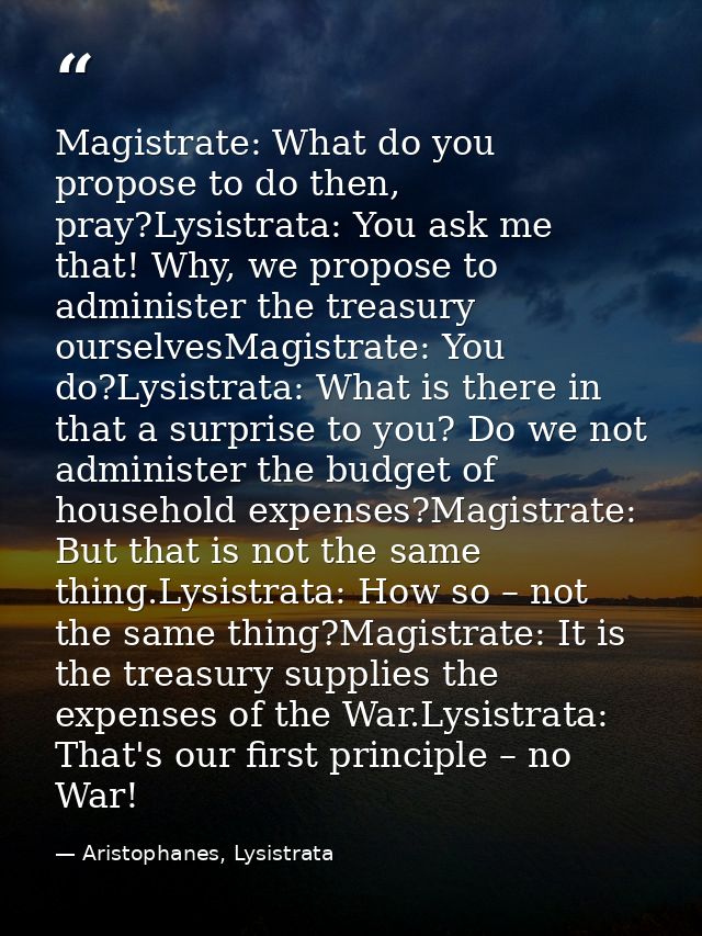 Magistrate: What do you propose to do then, pray?Lysistrata: You ask me that! Why, we propose to administer the treasury — Aristophanes, Lysistrata