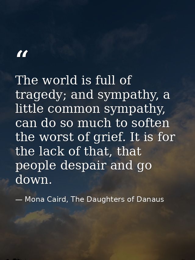 The world is full of tragedy; and sympathy, a little common sympathy, can do so much to soften the worst of grief. It is — Mona Caird, The Daughters of Danaus
