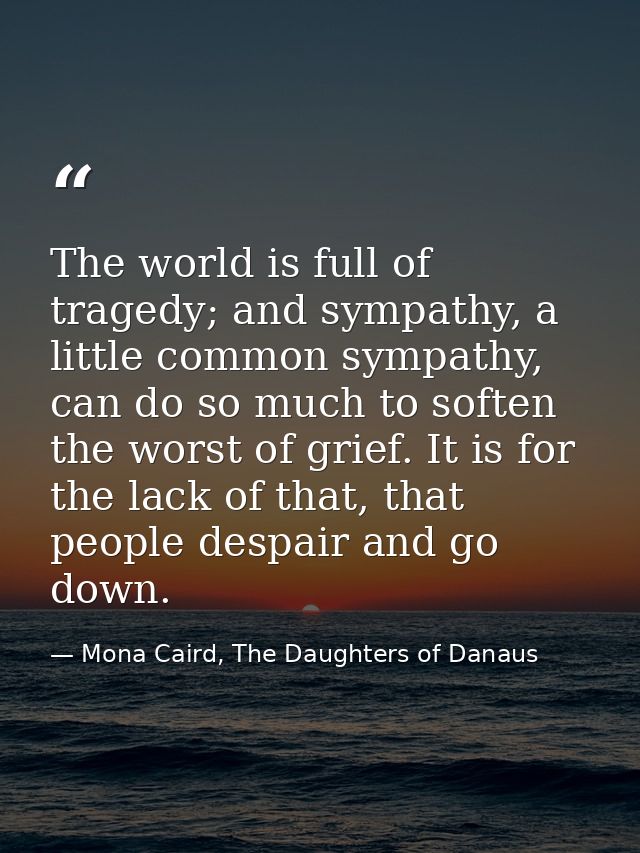 The world is full of tragedy; and sympathy, a little common sympathy, can do so much to soften the worst of grief. It is — Mona Caird, The Daughters of Danaus