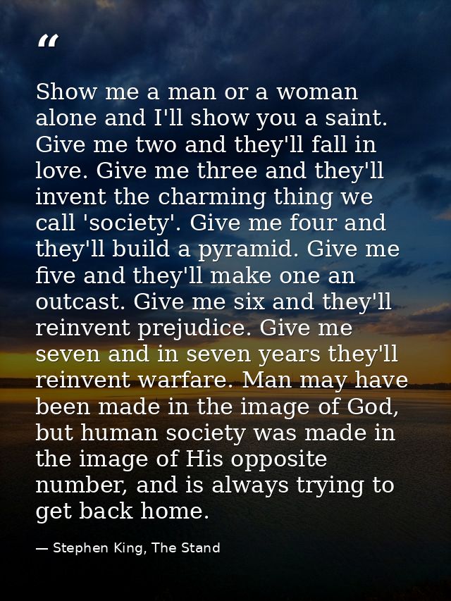 Show me a man or a woman alone and I'll show you a saint. Give me two and they'll fall in love. Give me three and they'l — Stephen King, The Stand